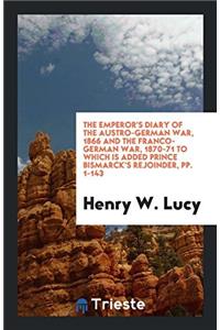 The Emperor's Diary of the Austro-German War, 1866 and the Franco-German War, 1870-71 to Which Is Added Prince Bismarck's Rejoinder, pp. 1-143