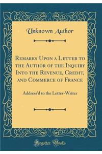 Remarks Upon a Letter to the Author of the Inquiry Into the Revenue, Credit, and Commerce of France: Address'd to the Letter-Writer (Classic Reprint)