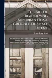 The art of Beautifying Suburban Home Grounds of Small Extent; the Advantages of Suburban Homes Over City or Country Homes; the Comfort and Economy of Neighboring Improvements; the Choice and Treatment of Building Sites; and the Best Modes of Laying
