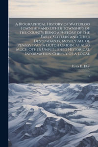 Biographical History of Waterloo Township and Other Townships of the County: Being a History of the Early Settlers and Their Descendants, Mostly all of Pennsylvania Dutch Origin, as Also Much Other Unpublished Historical Info