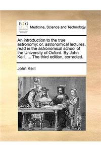 An introduction to the true astronomy: or, astronomical lectures, read in the astronomical school of the University of Oxford. By John Keill, ... The third edition, corrected.