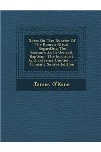 Notes on the Rubrics of the Roman Ritual: Regarding the Sacraments in General, Baptism, the Eucharist, and Extreme Unction... - Primary Source Edition
