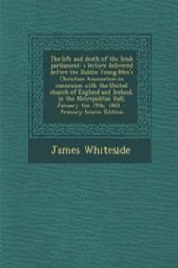 The Life and Death of the Irish Parliament: A Lecture Delivered Before the Dublin Young Men's Christian Association in Connexion with the United Church of England and Ireland, in the Metropolitan Hall, January the 19th, 1863