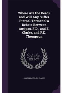 Where Are the Dead? and Will Any Suffer Eternal Torment? a Debate Between Antipas, F.D., and E. Clarke, and F.D. Thompson