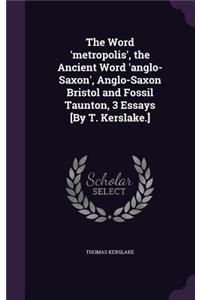 Word 'metropolis', the Ancient Word 'anglo-Saxon', Anglo-Saxon Bristol and Fossil Taunton, 3 Essays [By T. Kerslake.]