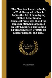 The Chemical Laundry Guide; a Work Designed to Teach Ladies the Art of Laundrying Clothes According to Chemical Principals [!] and the Superior Methods Employed by City Laundries; Containing a Full and Explicit Treatise on Linen Polishing, and The.