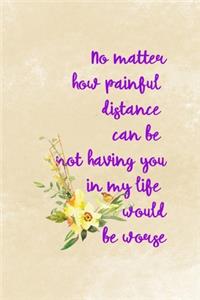 No Matter How Painful Distance Can Be Not Having You In My Life Would Be Worse