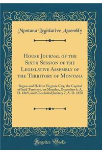 House Journal of the Sixth Session of the Legislative Assembly of the Territory of Montana: Begun and Held at Virginia City, the Capital of Said Territory, on Monday, December 6, A. D. 1869, and Concluded January 7, A. D. 1870 (Classic Reprint)