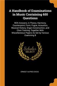 A Handbook of Examinations in Music Containing 650 Questions: With Answers, in Theory, Harmony, Counterpoint, Form, Fugue, Acoustics, Musical History, Organ Construction, and Choir Training, Together with Miscellaneous Papers as Set by Various Exam