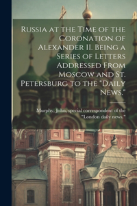 Russia at the Time of the Coronation of Alexander II. Being a Series of Letters Addressed From Moscow and St. Petersburg to the 