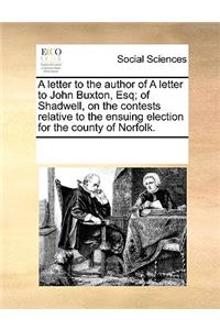 A letter to the author of A letter to John Buxton, Esq; of Shadwell, on the contests relative to the ensuing election for the county of Norfolk.