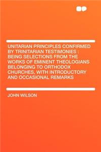 Unitarian Principles Confirmed by Trinitarian Testimonies