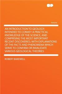 An Introduction to Geology; Intended to Convey a Practical Knowledge of the Science, and Comprising the Most Important Recent Discoveries; With Explanations of the Facts and Phenomena Which Serve to Confirm or Invalidate Various Geological Theories