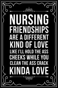 Nursing Friendships Are a Different Kind of Love Like I'll Hold the Ass Cheeks and You Clean the Ass Crack Kind of Love: This 6"X9" blank line journal makes a great gift idea for any nurse or nursing student.