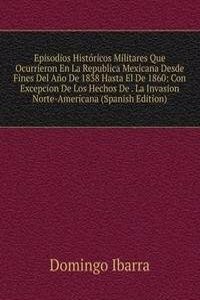 Episodios Historicos Militares Que Ocurrieron En La Republica Mexicana Desde Fines Del Ano De 1838 Hasta El De 1860: Con Excepcion De Los Hechos De . La Invasion Norte-Americana (Spanish Edition)