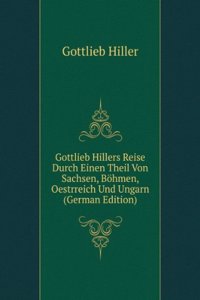 Gottlieb Hillers Reise Durch Einen Theil Von Sachsen, Bohmen, Oestrreich Und Ungarn (German Edition)