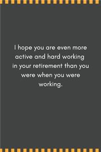 I hope you are even more active and hard working in your retirement than you were when you were working.