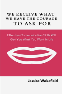 We Receive What We Have The Courage To Ask For: Effective Communication Skills Will Get You What You Want In Life