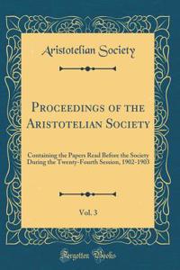 Proceedings of the Aristotelian Society, Vol. 3: Containing the Papers Read Before the Society During the Twenty-Fourth Session, 1902-1903 (Classic Reprint)