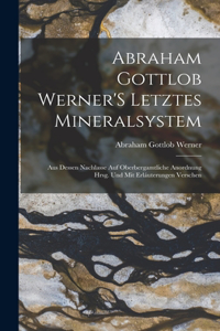 Abraham Gottlob Werner'S Letztes Mineralsystem: Aus Dessen Nachlasse Auf Oberbergamtliche Anordnung Hrsg. Und Mit Erláuterungen Verschen