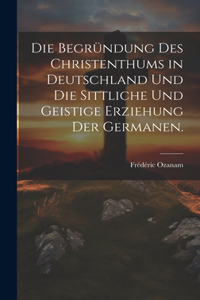 Die Begründung des Christenthums in Deutschland und die sittliche und geistige Erziehung der Germanen.