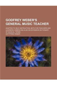 Godfrey Weber's General Music Teacher; Adapted to Self-Instruction, Both for Teachers and Learners; Embracing Also an Extensive Dictionary of Musical