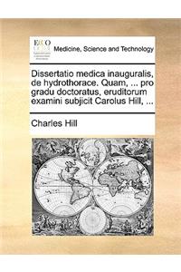 Dissertatio Medica Inauguralis, de Hydrothorace. Quam, ... Pro Gradu Doctoratus, Eruditorum Examini Subjicit Carolus Hill, ...