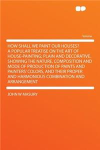 How Shall We Paint Our Houses? a Popular Treatise on the Art of House-Painting; Plain and Decorative. Showing the Nature, Composition and Mode of Production of Paints and Painters' Colors, and Their Proper and Harmonious Combination and Arrangement