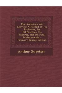 The American Air Service: A Record of Its Problems, Its Difficulties, Its Failures, and Its Final Achievements