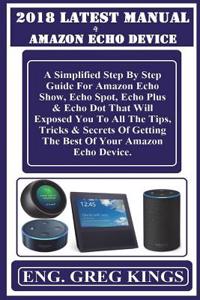 2018 Latest Manual 4 Amazon Echo Device: A Simplified Step by Step Guide for Amazon Echo Show, Echo Spot, Echo Plus & Echo Dot That Will Exposed You to All the Tips, Tricks & Secrets of Getting the Best of Your Amazon Echo Device.