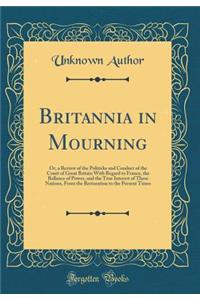 Britannia in Mourning: Or, a Review of the Politicks and Conduct of the Court of Great Britain With Regard to France, the Ballance of Power, and the True Interest of These Nations, From the Restoration to the Present Times (Classic Reprint)