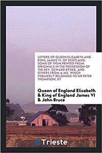 Letters of Queen Elizabeth and King James VI. of Scotland; some of them printed from originals in the possession of the Rev. Edward Ryder, and others