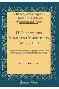 H. R. 3222, the Managed Competition Act of 1993: Hearing Before the Committee on Education and Labor, House of Representatives, One Hundred Third Congress, Second Session, Hearing Held in Washington, DC, March 3, 1994 (Classic Reprint)