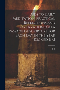 Aids to Daily Meditation, Practical Reflections and Observations On a Passage of Scripture for Each Day in the Year [Signed B.F.]