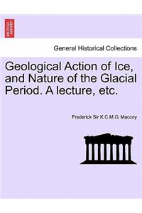 Geological Action of Ice, and Nature of the Glacial Period. a Lecture, Etc.