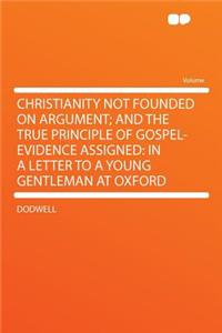 Christianity Not Founded on Argument; And the True Principle of Gospel-Evidence Assigned: In a Letter to a Young Gentleman at Oxford