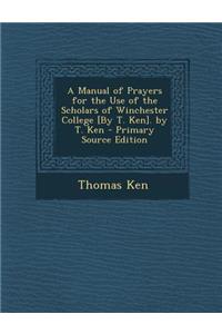 A Manual of Prayers for the Use of the Scholars of Winchester College [By T. Ken]. by T. Ken - Primary Source Edition