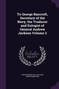To George Bancroft, Secretary of the Navy, the Traducer and Eulogist of General Andrew Jackson Volume 2