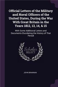 Official Letters of the Military and Naval Officers of the United States, During the War With Great Britain in the Years 1812, 13, 14, & 15: With Some Additional Letters and Documents Elucidating the History of That Period