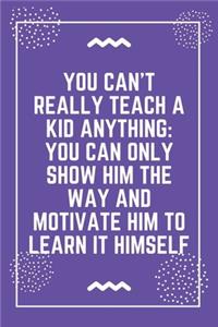 You can't really teach a kid anything you can only show him the way and motivate him to learn it himself