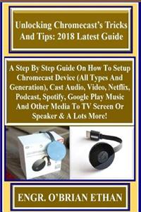 Unlocking Chromecast's Tricks and Tips: 2018 Latest Guide: A Step by Step Guide on How to Setup Chromecast Device (All Types and Generation), Cast Audio, Video, Netflix, Podcast, Spotify, Google Play Music and Other Media to TV Screen or Speaker &
