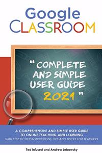 Google Classroom: A 2020/2021 Comprehensive And Simple User Guide To Online Teaching And Learning With Step By Step Instructions, Tips And Tricks For Teachers