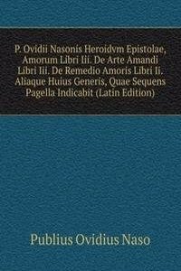 P. Ovidii Nasonis Heroidvm Epistolae, Amorum Libri Iii. De Arte Amandi Libri Iii. De Remedio Amoris Libri Ii. Aliaque Huius Generis, Quae Sequens Pagella Indicabit (Latin Edition)
