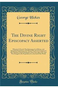 The Divine Right Episcopacy Asserted: Wherein Is Proved, That Episcopacy Is of Divine, and Apostolical Institution; And That It Was the Government of the Christian Church During the Three First Ages of It; And Was Designd to Be Perpetual in It to t