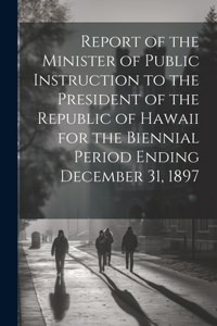 Report of the Minister of Public Instruction to the President of the Republic of Hawaii for the Biennial Period Ending December 31, 1897