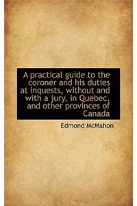 A Practical Guide to the Coroner and His Duties at Inquests, Without and with a Jury, in Quebec, and