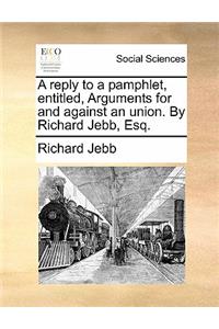 A Reply to a Pamphlet, Entitled, Arguments for and Against an Union. by Richard Jebb, Esq.