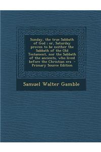 Sunday, the True Sabbath of God; Or, Saturday Proven to Be Neither the Sabbath of the Old Testament, Nor the Sabbath of the Ancients, Who Lived Before
