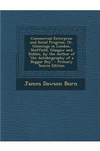 Commercial Enterprise and Social Progress, Or, Gleanings in London, Sheffield, Glasgow and Dublin, by the Author of 'The Autobiography of a Beggar Boy'. - Primary Source Edition