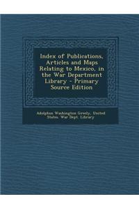 Index of Publications, Articles and Maps Relating to Mexico, in the War Department Library - Primary Source Edition
